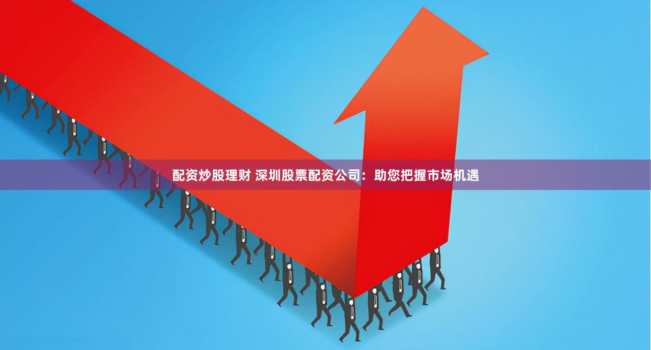 配资炒股理财 深圳股票配资公司：助您把握市场机遇
