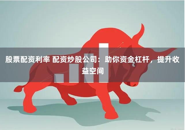 股票配资利率 配资炒股公司：助你资金杠杆，提升收益空间