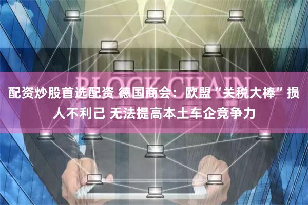 配资炒股首选配资 德国商会：欧盟“关税大棒”损人不利己 无法提高本土车企竞争力