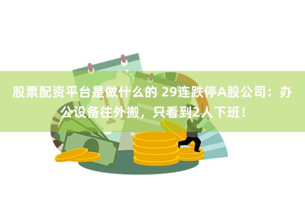 股票配资平台是做什么的 29连跌停A股公司：办公设备往外搬，只看到2人下班！