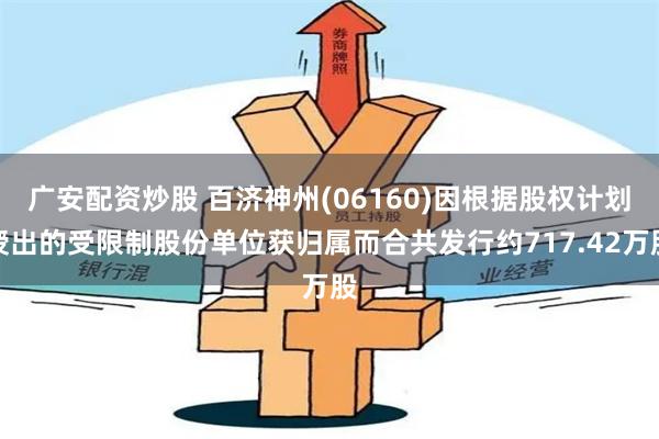 广安配资炒股 百济神州(06160)因根据股权计划授出的受限制股份单位获归属而合共发行约717.42万股