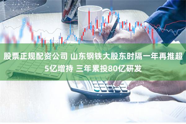 股票正规配资公司 山东钢铁大股东时隔一年再推超5亿增持 三年累投80亿研发