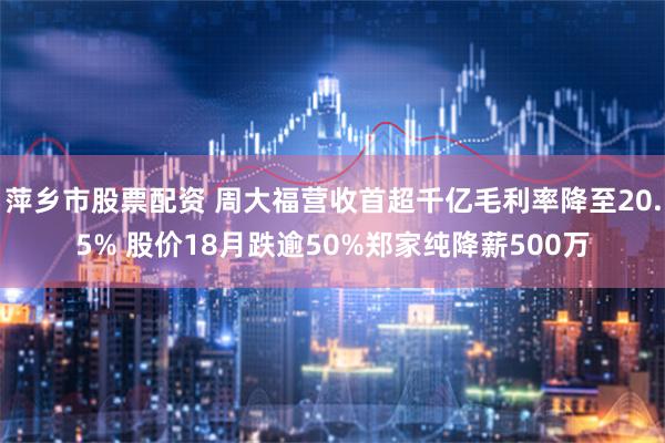萍乡市股票配资 周大福营收首超千亿毛利率降至20.5% 股价18月跌逾50%郑家纯降薪500万