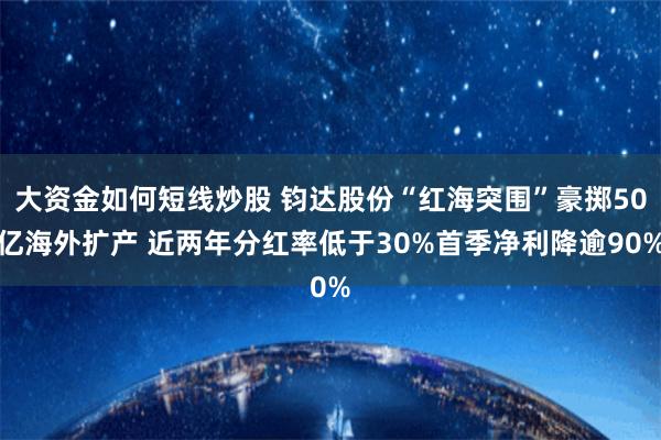 大资金如何短线炒股 钧达股份“红海突围”豪掷50亿海外扩产 近两年分红率低于30%首季净利降逾90%
