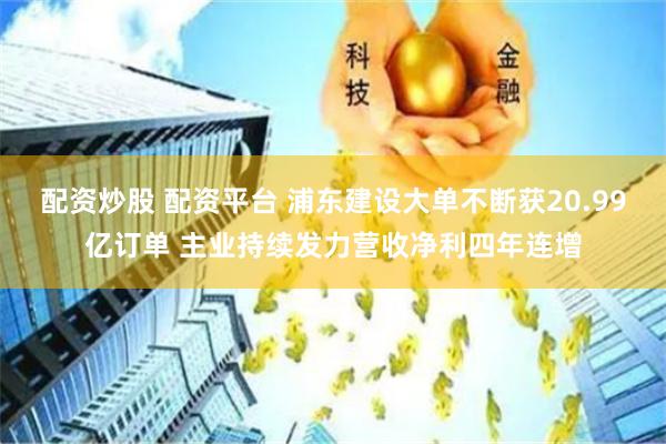 配资炒股 配资平台 浦东建设大单不断获20.99亿订单 主业持续发力营收净利四年连增