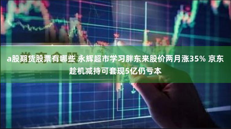 a股期货股票有哪些 永辉超市学习胖东来股价两月涨35% 京东趁机减持可套现5亿仍亏本
