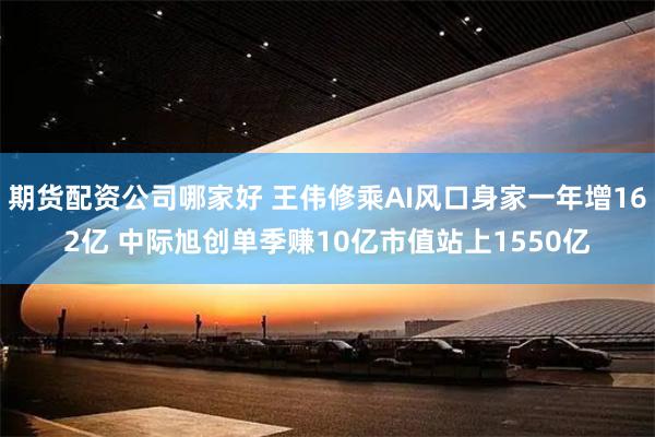 期货配资公司哪家好 王伟修乘AI风口身家一年增162亿 中际旭创单季赚10亿市值站上1550亿