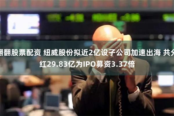 翻翻股票配资 纽威股份拟近2亿设子公司加速出海 共分红29.83亿为IPO募资3.37倍