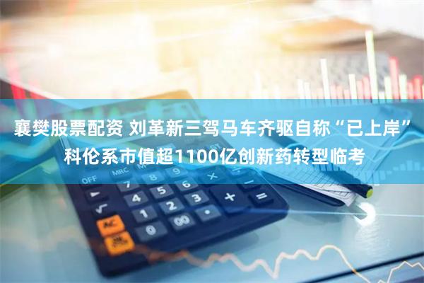 襄樊股票配资 刘革新三驾马车齐驱自称“已上岸” 科伦系市值超1100亿创新药转型临考