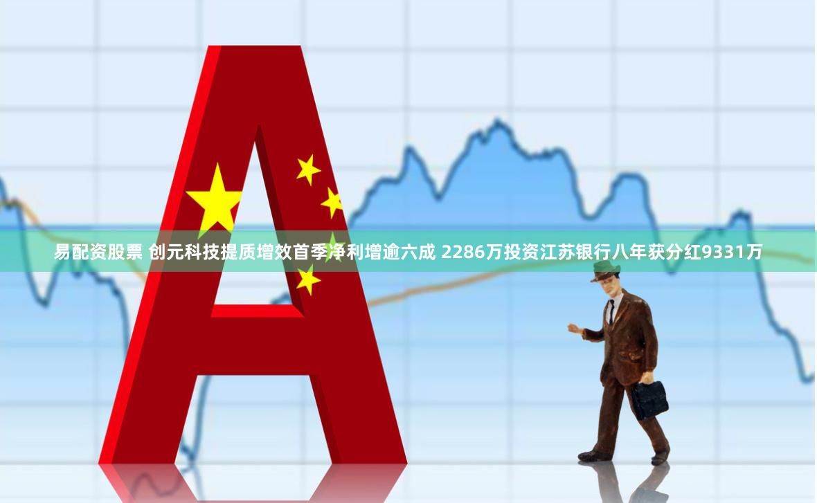 易配资股票 创元科技提质增效首季净利增逾六成 2286万投资江苏银行八年获分红9331万