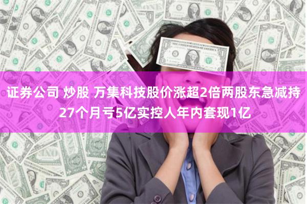 证券公司 炒股 万集科技股价涨超2倍两股东急减持 27个月亏5亿实控人年内套现1亿