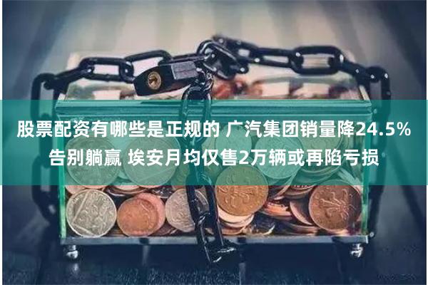 股票配资有哪些是正规的 广汽集团销量降24.5%告别躺赢 埃安月均仅售2万辆或再陷亏损