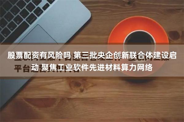 股票配资有风险吗 第三批央企创新联合体建设启动 聚焦工业软件先进材料算力网络
