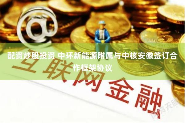 配资炒股投资 中环新能源附属与中核安徽签订合作框架协议