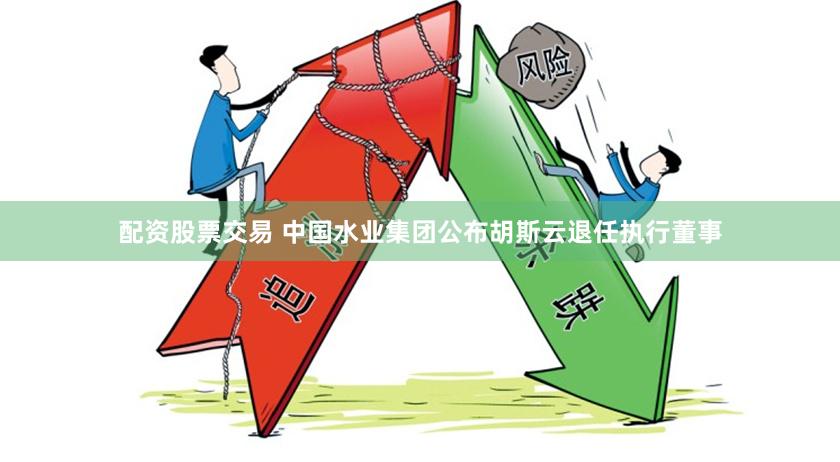 配资股票交易 中国水业集团公布胡斯云退任执行董事
