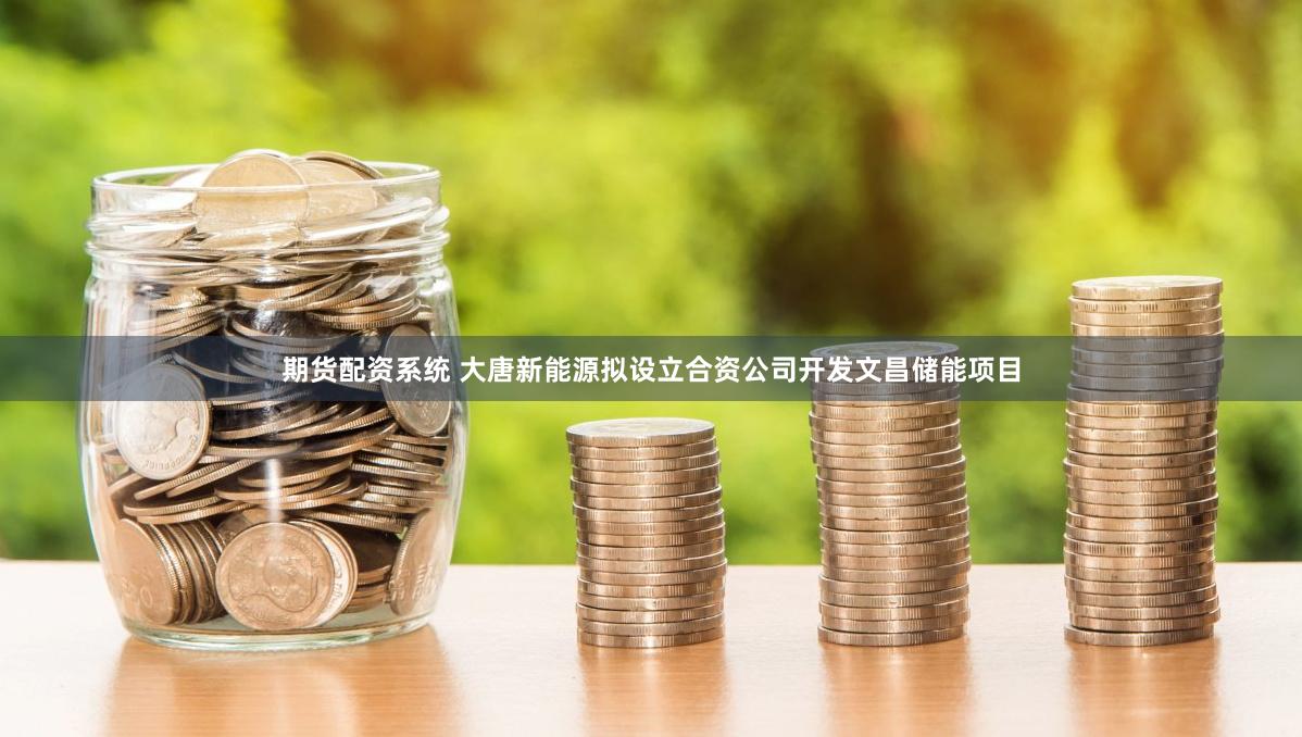 期货配资系统 大唐新能源拟设立合资公司开发文昌储能项目