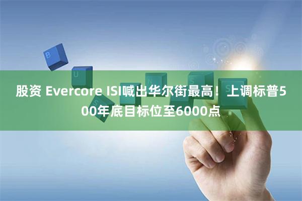 股资 Evercore ISI喊出华尔街最高！上调标普500年底目标位至6000点