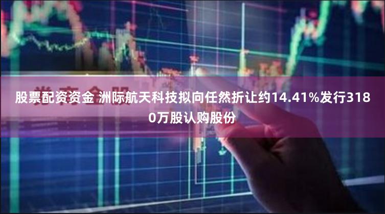股票配资资金 洲际航天科技拟向任然折让约14.41%发行3180万股认购股份