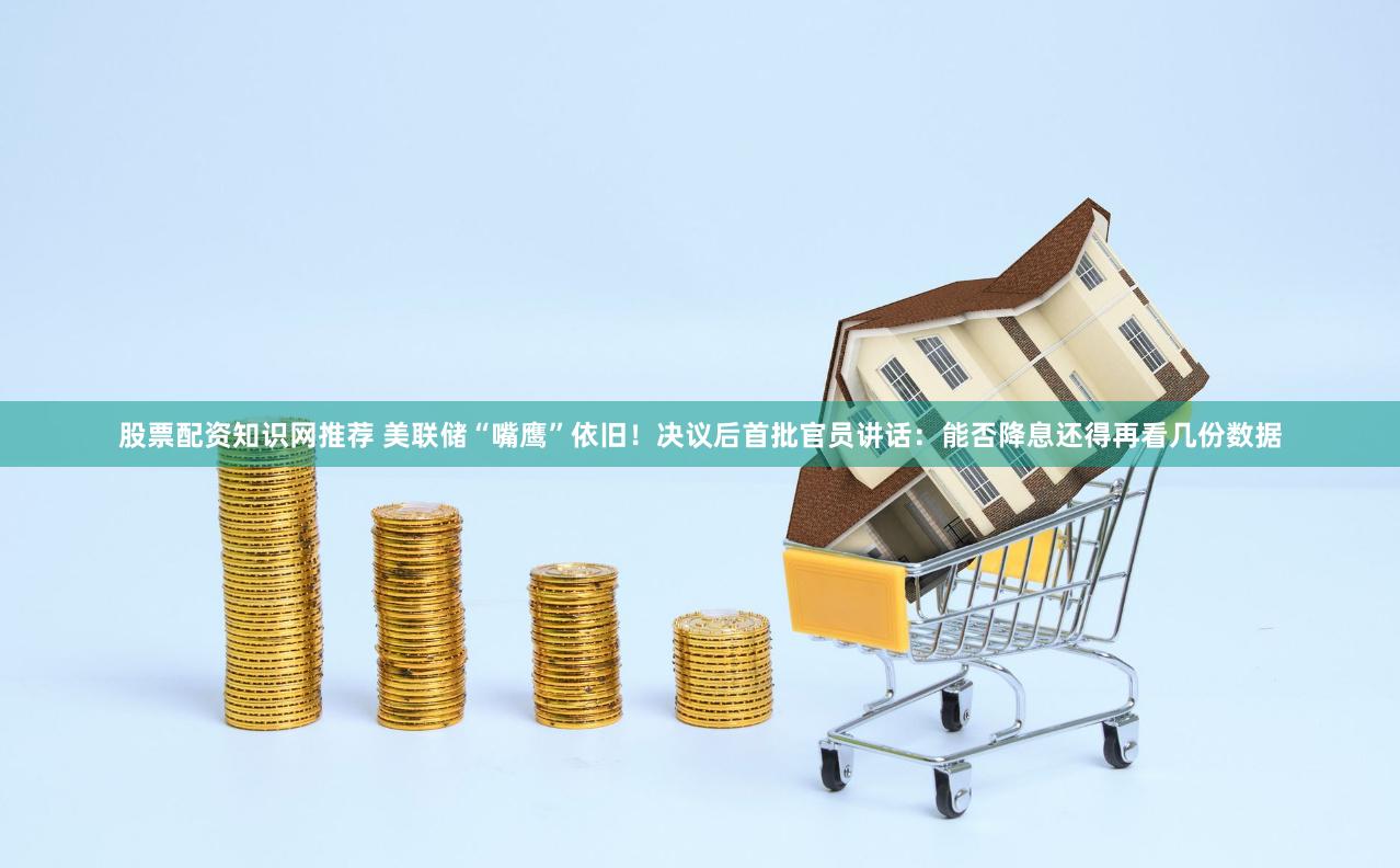 股票配资知识网推荐 美联储“嘴鹰”依旧！决议后首批官员讲话：能否降息还得再看几份数据
