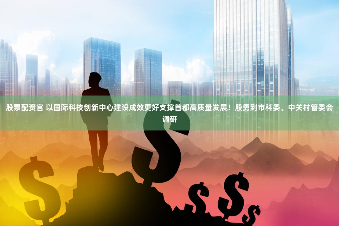 股票配资官 以国际科技创新中心建设成效更好支撑首都高质量发展！殷勇到市科委、中关村管委会调研