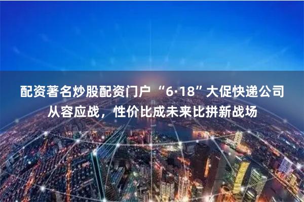 配资著名炒股配资门户 “6·18”大促快递公司从容应战，性价比成未来比拼新战场