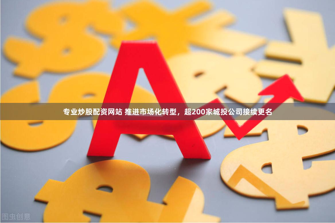 专业炒股配资网站 推进市场化转型，超200家城投公司接续更名