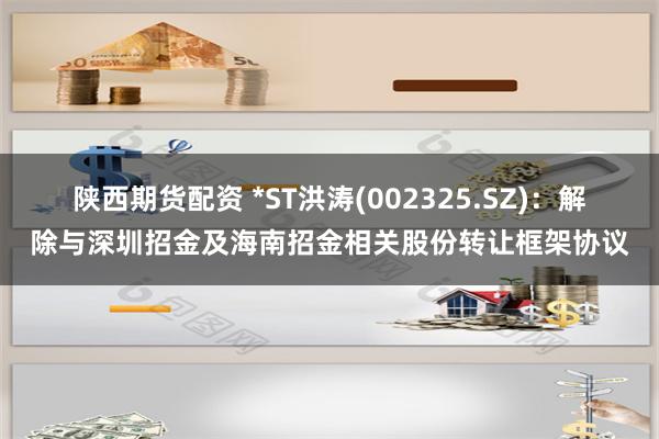 陕西期货配资 *ST洪涛(002325.SZ):解除与深圳招金及海南招金相关股份转让框架协议