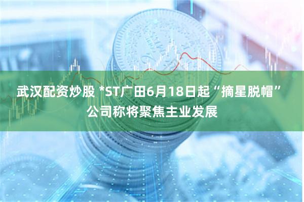 武汉配资炒股 *ST广田6月18日起“摘星脱帽” 公司称将聚焦主业发展