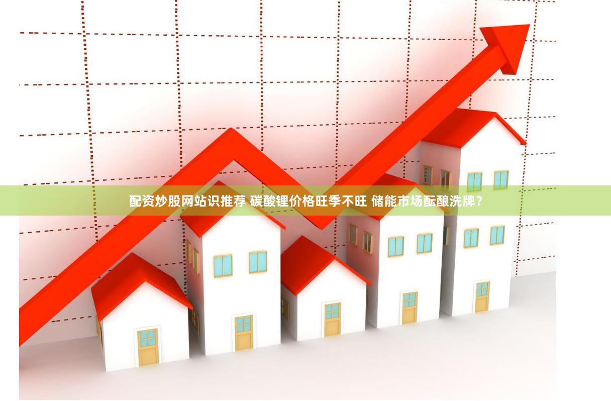配资炒股网站识推荐 碳酸锂价格旺季不旺 储能市场酝酿洗牌？