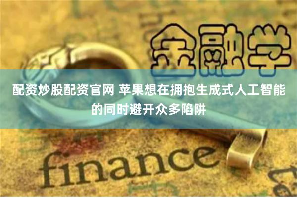配资炒股配资官网 苹果想在拥抱生成式人工智能的同时避开众多陷阱