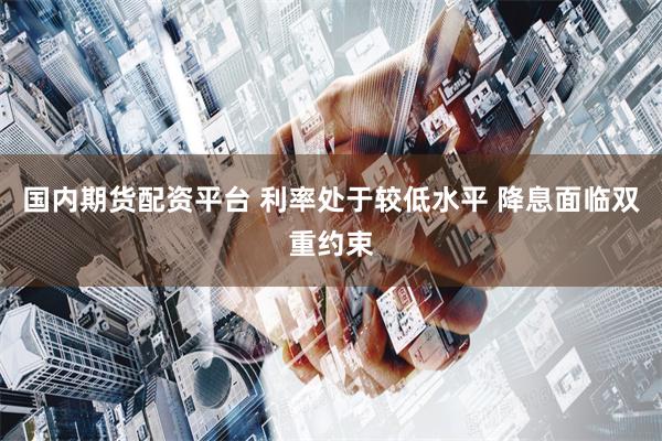 国内期货配资平台 利率处于较低水平 降息面临双重约束