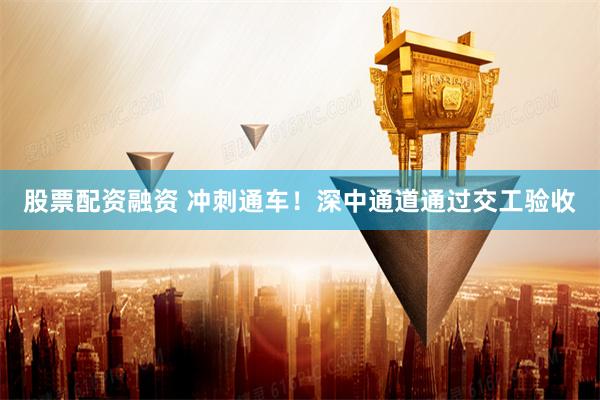 股票配资融资 冲刺通车！深中通道通过交工验收