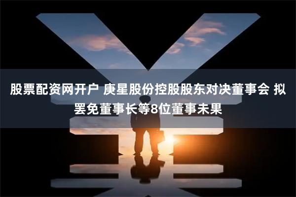 股票配资网开户 庚星股份控股股东对决董事会 拟罢免董事长等8位董事未果