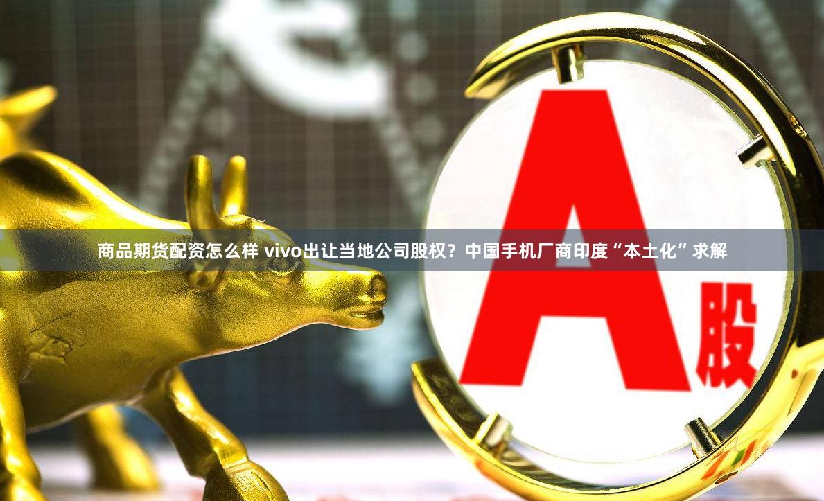 商品期货配资怎么样 vivo出让当地公司股权？中国手机厂商印度“本土化”求解