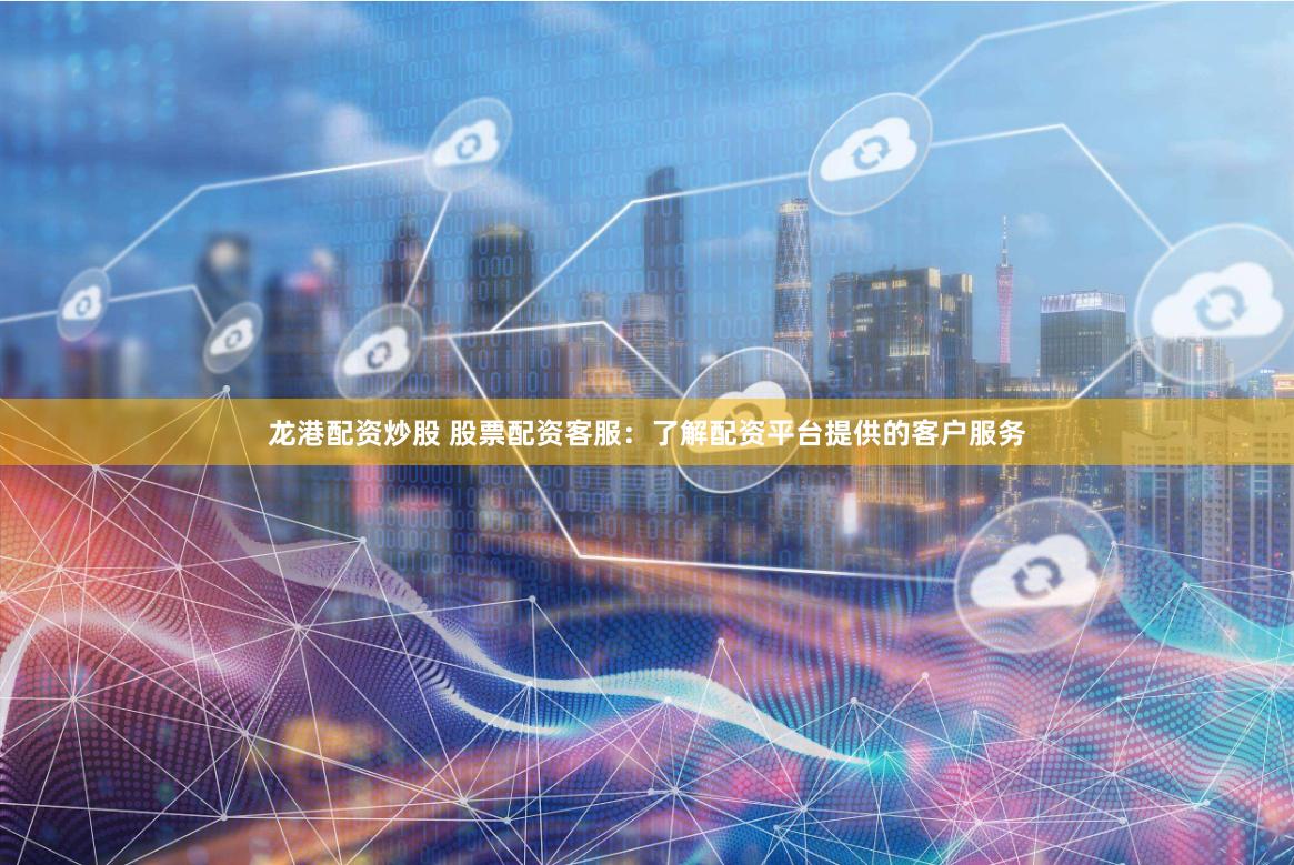 龙港配资炒股 股票配资客服：了解配资平台提供的客户服务