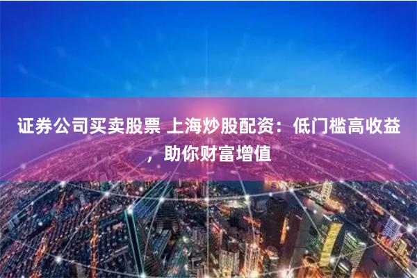 证券公司买卖股票 上海炒股配资：低门槛高收益，助你财富增值