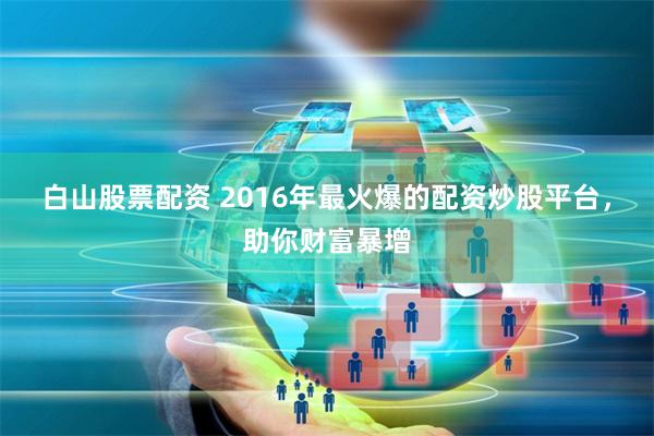 白山股票配资 2016年最火爆的配资炒股平台，助你财富暴增