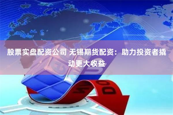 股票实盘配资公司 无锡期货配资：助力投资者撬动更大收益