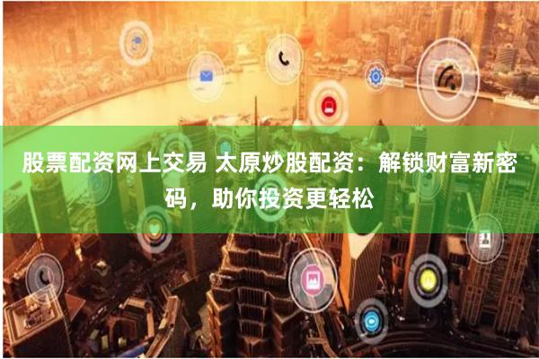 股票配资网上交易 太原炒股配资：解锁财富新密码，助你投资更轻松