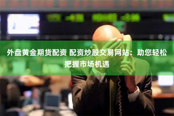 外盘黄金期货配资 配资炒股交易网站:助您轻松把握市场机遇