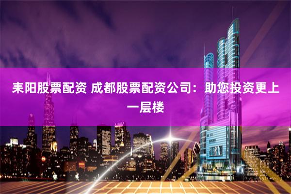 耒阳股票配资 成都股票配资公司：助您投资更上一层楼