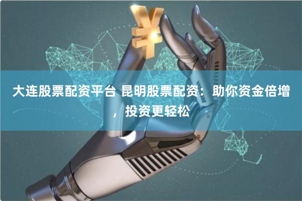 大连股票配资平台 昆明股票配资：助你资金倍增，投资更轻松